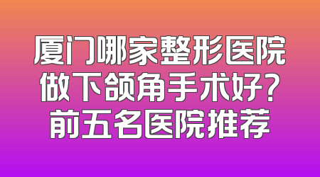 厦门哪家整形医院做下颌角手术好？前五名医院推荐