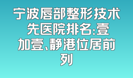 宁波唇部整形技术領先医院排名：壹加壹、静港位居前列