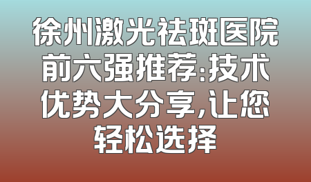 徐州激光祛斑医院前六强推荐：技术优势大分享，让您轻松选择