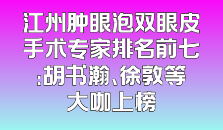 江州肿眼泡双眼皮手术专家排名前七：胡书瀚、徐敦等大咖上榜