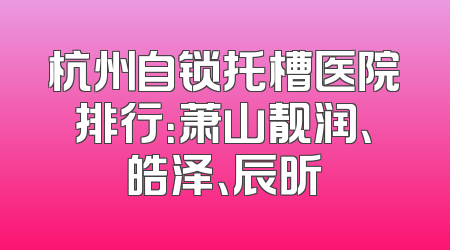 杭州自锁托槽医院排行：萧山靓润、皓泽、辰昕