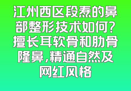 江州西区段焘的鼻部整形技术如何？擅长耳软骨和肋骨隆鼻，精通自然及网红风格