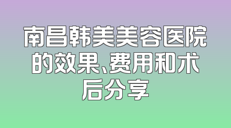 南昌韩美美容医院的效果、费用和术后分享