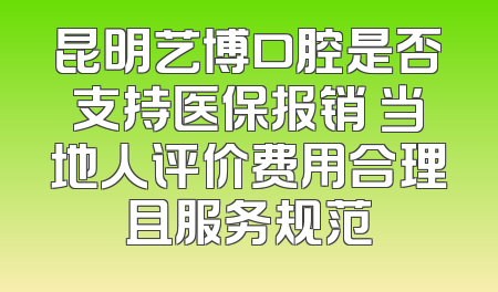 昆明艺博口腔是否支持医保报销 当地人评价费用合理且服务规范