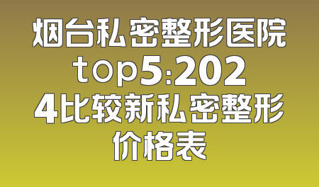 烟台私密整形医院top5：2024比较新私密整形价格表