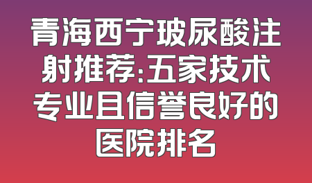 青海西宁玻尿酸注射推荐：五家技术专业且信誉良好的医院排名
