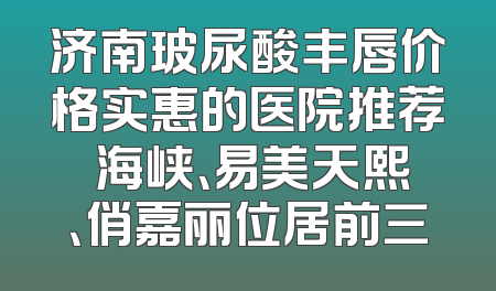 济南玻尿酸丰唇价格实惠的医院推荐 海峡、易美天熙、俏嘉丽位居前三