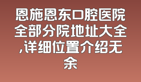 恩施恩东口腔医院全部分院地址大全，详细位置介绍无余