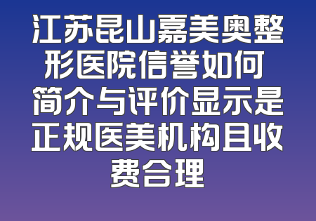 江苏昆山嘉美奥整形医院信誉如何 简介与评价显示是正规医美机构且收费合理