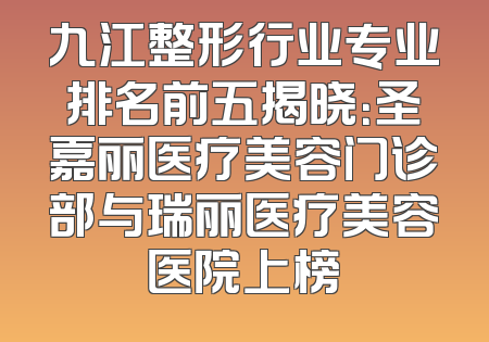 九江整形行业专业排名前五揭晓：圣嘉丽医疗美容门诊部与瑞丽医疗美容医院上榜