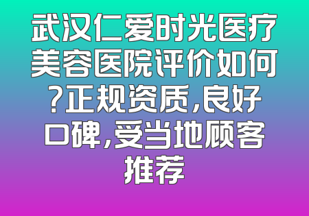 武汉仁爱时光医疗美容医院评价如何？正规资质，良好口碑，受当地顾客推荐