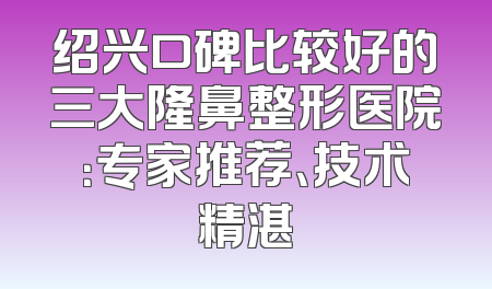 绍兴口碑比较好的三大隆鼻整形医院：专家推荐、技术精湛