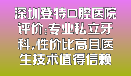 深圳登特口腔医院评价：专业私立牙科，性价比高且医生技术值得信赖