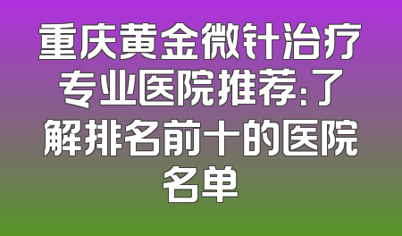 重庆黄金微针治疗专业医院推荐：了解排名前十的医院名单