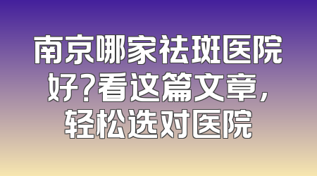 南京哪家祛斑医院好？看这篇文章，轻松选对医院