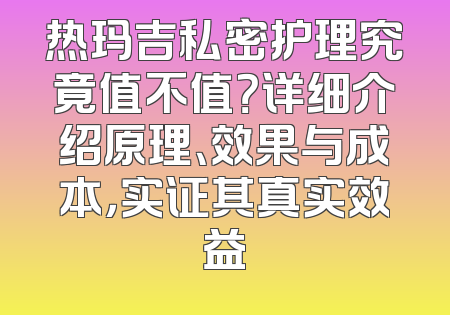 热玛吉私密护理究竟值不值？详细介绍原理、效果与成本，实证其真实效益