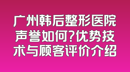 广州韩后整形医院声誉如何？优势技术与顾客评价介绍