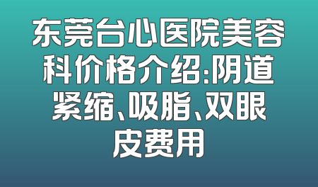 东莞台心医院美容科价格介绍：阴道紧缩、吸脂、双眼皮费用