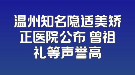 温州知名隐适美矫正医院公布 曾祖礼等声誉高