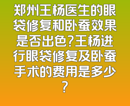 郑州王杨医生的眼袋修复和卧蚕效果是否出色？王杨进行眼袋修复及卧蚕手术的费用是多少？