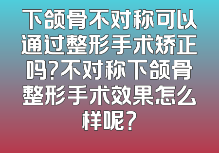 下颌骨不对称可以通过整形手术矫正吗？不对称下颌骨整形手术效果怎么样呢？