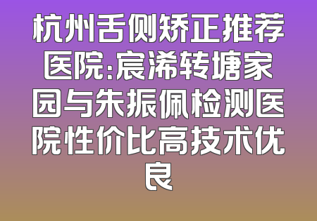 杭州舌侧矫正推荐医院：宸浠转塘家园与朱振佩检测医院性价比高技术优良