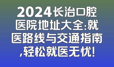 2024长治口腔医院地址大全：就医路线与交通指南，轻松就医无忧！