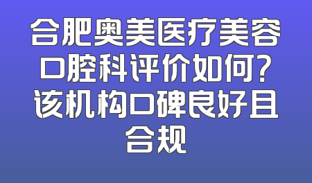 合肥奥美医疗美容口腔科评价如何？该机构口碑良好且合规