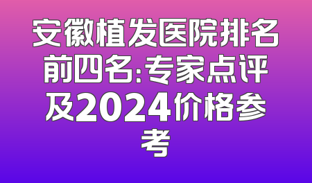 安徽植发医院排名前四名：专家点评及2024价格参考