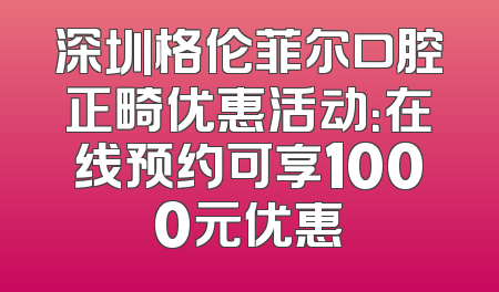 深圳格伦菲尔口腔正畸优惠活动：在线预约可享1000元优惠