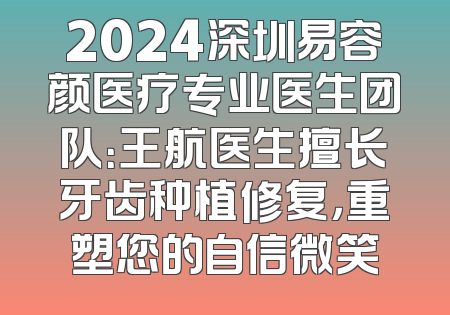 2024深圳易容颜医疗专业医生团队：王航医生擅长牙齿种植修复，重塑您的自信微笑