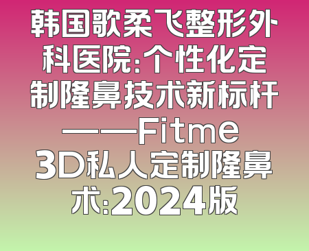 韩国歌柔飞整形外科医院：个性化定制隆鼻技术新标杆——Fitme 3D私人定制隆鼻术：2024版