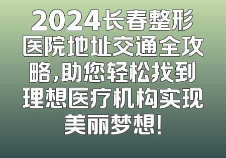 2024长春整形医院地址交通全攻略，助您轻松找到理想医疗机构实现美丽梦想！