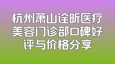 杭州萧山诠昕医疗美容门诊部口碑好评与价格分享