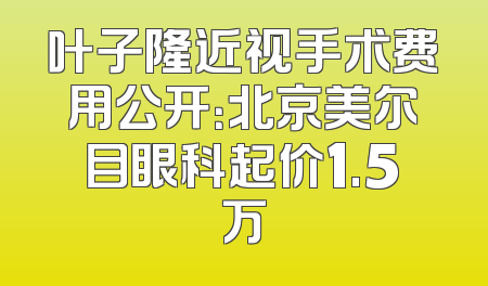叶子隆近视手术费用公开：北京美尔目眼科起价1.5万