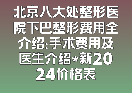 北京八大处整形医院下巴整形费用全介绍：手术费用及医生介绍*新2024价格表