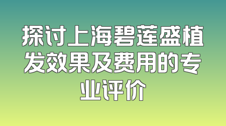 探讨上海碧莲盛植发效果及费用的专业评价