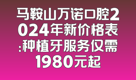 马鞍山万诺口腔2024年新价格表：种植牙服务仅需1980元起