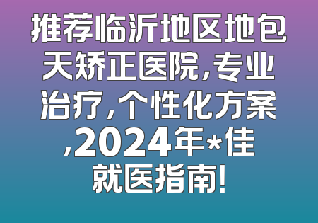 推荐临沂地区地包天矫正医院，专业治疗，个性化方案，2024年*佳就医指南！