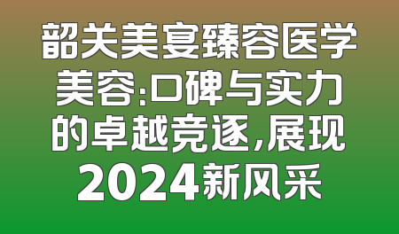 韶关美宴臻容医学美容：口碑与实力的卓越竞逐，展现2024新风采