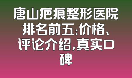 唐山疤痕整形医院排名前五：价格、评论介绍，真实口碑