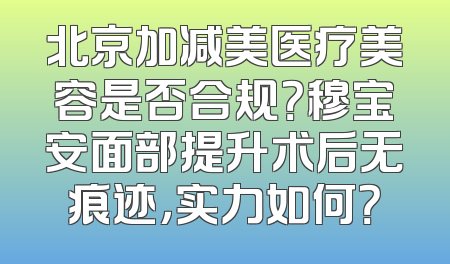 北京加减美医疗美容是否合规？穆宝安面部提升术后无痕迹，实力如何？