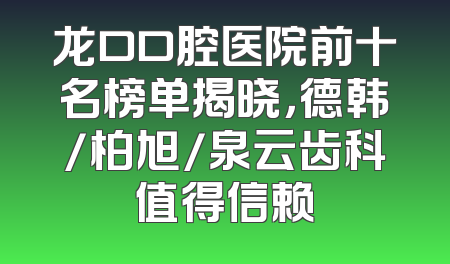 龙口口腔医院前十名榜单揭晓，德韩/柏旭/泉云齿科值得信赖