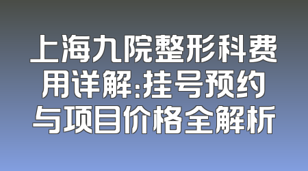 上海九院整形科费用详解：挂号预约与项目价格全解析