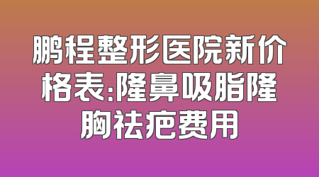 鹏程整形医院新价格表：隆鼻吸脂隆胸祛疤费用