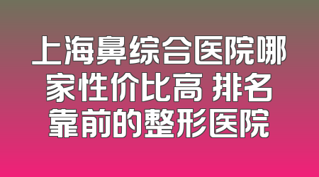 上海鼻综合医院哪家性价比高 排名靠前的整形医院
