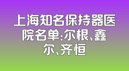 上海知名保持器医院名单：尔根、鑫尔、齐恒