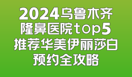 2024乌鲁木齐隆鼻医院top5推荐华美伊丽莎白预约全攻略