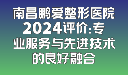 南昌鹏爱整形医院2024评价：专业服务与先进技术的良好融合