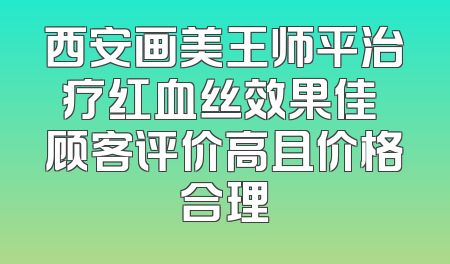 西安画美王师平治疗红血丝效果佳 顾客评价高且价格合理